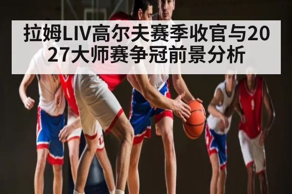 拉姆LIV高尔夫赛季收官与2027大师赛争冠前景分析
