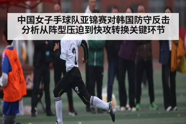 中国女子手球队亚锦赛对韩国防守反击分析从阵型压迫到快攻转换关键环节